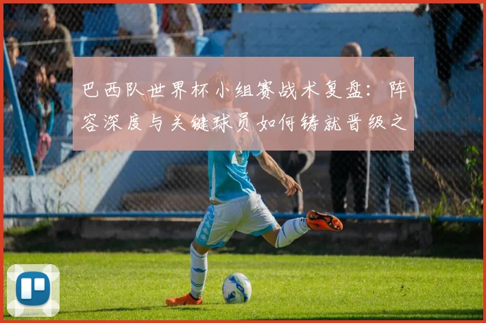 巴西队世界杯小组赛战术复盘：阵容深度与关键球员如何铸就晋级之路