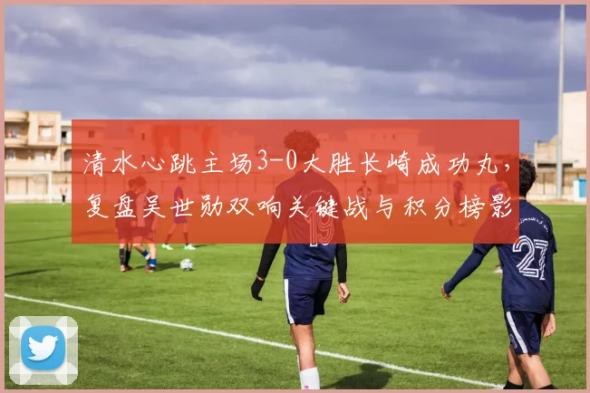 清水心跳主场3-0大胜长崎成功丸，复盘吴世勋双响关键战与积分榜影响