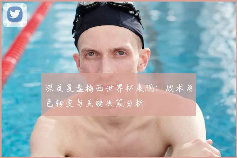 深度复盘梅西世界杯表现：战术角色转变与关键决策分析