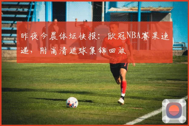 昨夜今晨体坛快报：欧冠NBA赛果速递，附高清进球集锦回放