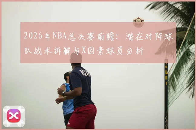 2026年NBA总决赛前瞻：潜在对阵球队战术拆解与X因素球员分析