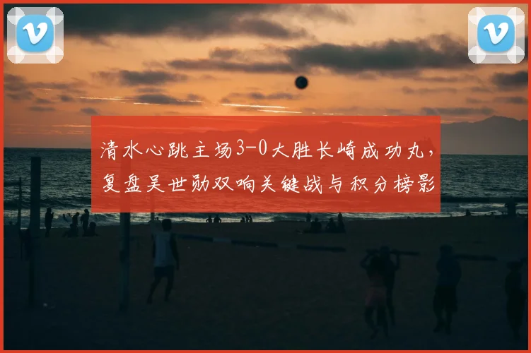 清水心跳主场3-0大胜长崎成功丸,复盘吴世勋双响关键战与积分榜影响