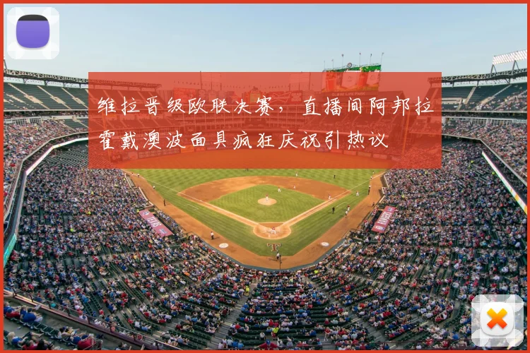 维拉晋级欧联决赛，直播间阿邦拉霍戴澳波面具疯狂庆祝引热议