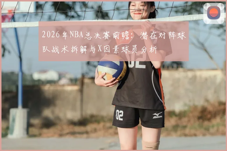 2026年NBA总决赛前瞻：潜在对阵球队战术拆解与X因素球员分析