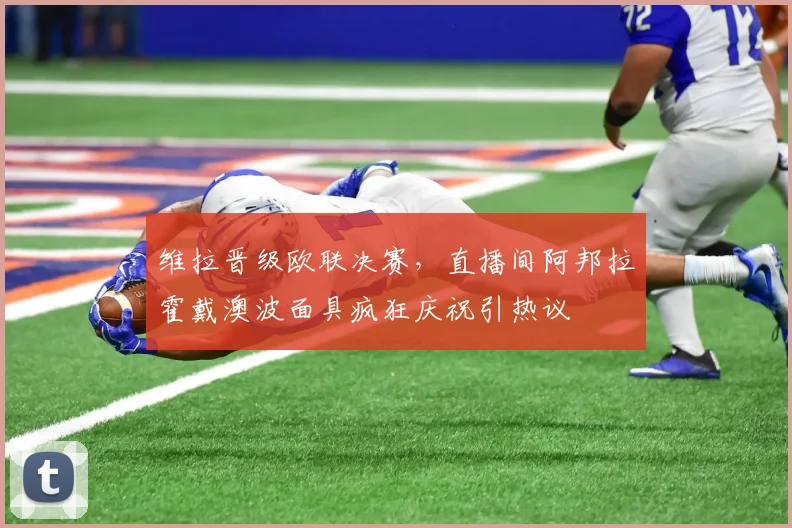 维拉晋级欧联决赛,直播间阿邦拉霍戴澳波面具疯狂庆祝引热议