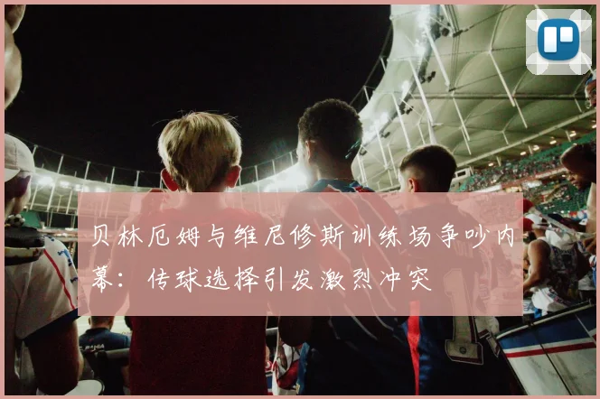 贝林厄姆与维尼修斯训练场争吵内幕：传球选择引发激烈冲突